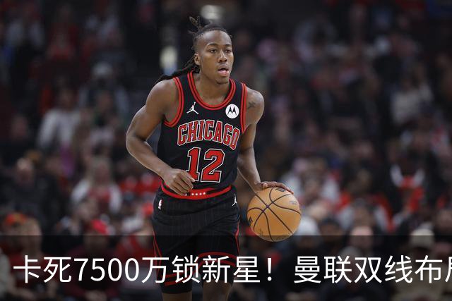 卡死7500万锁新星！曼联双线布局，球场改建暗藏致命变数